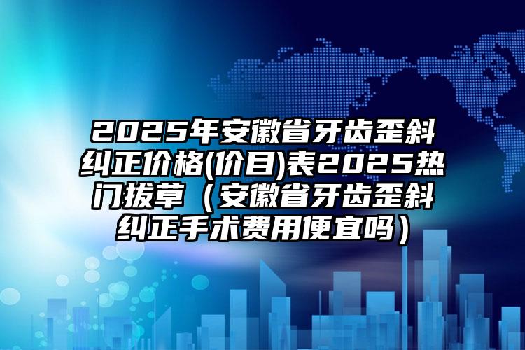 2025年安徽省牙齿歪斜纠正价格(价目)表2025热门拔草（安徽省牙齿歪斜纠正手术费用便宜吗）