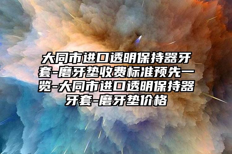 大同市进口透明保持器牙套-磨牙垫收费标准预先一览-大同市进口透明保持器牙套-磨牙垫价格