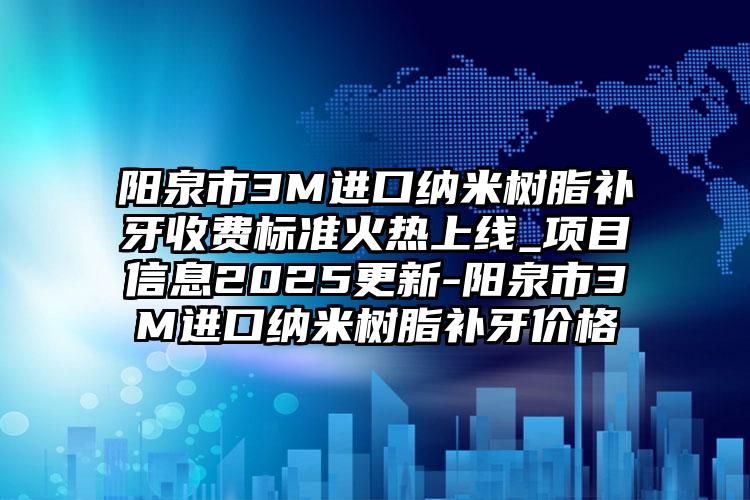 阳泉市3M进口纳米树脂补牙收费标准火热上线_项目信息2025更新-阳泉市3M进口纳米树脂补牙价格