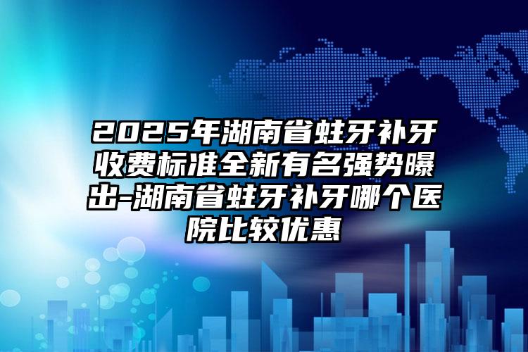 2025年湖南省蛀牙补牙收费标准全新有名强势曝出-湖南省蛀牙补牙哪个医院比较优惠