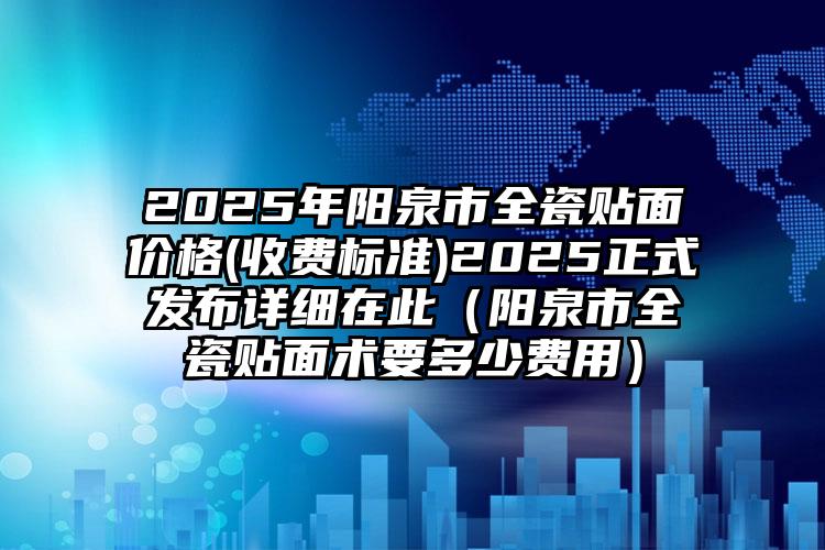 2025年阳泉市全瓷贴面价格(收费标准)2025正式发布详细在此（阳泉市全瓷贴面术要多少费用）